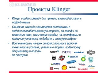 Проекты Klinger
• Klinger создал команду для прямого взаимодействия с
  подрядчиками
• Опытная команда занимается поставками в
  нефтеперерабатывающую отрасль, на заводы по
  сжижению газа, химические заводы, на платформы и
  плавучие установки по добыче и отгрузке нефти
• Вовлеченность на всех стадиях процесса включая
  технические условия, участие в торгах, подготовку
  документации вплоть
  до отгрузки
 