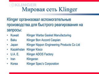 Мировая сеть Klinger
Klinger организовал вспомогательные
производства для быстрого реагирования на
запросы:
•   Kuwait       Klinger Warba Gasket Manufacturing
•   Baku         Klinger Bon Accord Caspian
•   Japan        Klinger Nippon Engineering Products Co Ltd
•   Kazakhstan   Klinger Kisco
•   U.A. E.      Klinger ADOS Factory
•   Iran         Klingeran
•   Korea        Klinger Spec’s Corporation
 