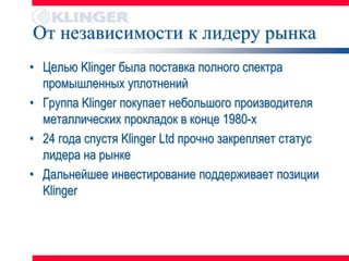 От независимости к лидеру рынка
• Целью Klinger была поставка полного спектра
  промышленных уплотнений
• Группа Klinger покупает небольшого производителя
  металлических прокладок в конце 1980-х
• 24 года спустя Klinger Ltd прочно закрепляет статус
  лидера на рынке
• Дальнейшее инвестирование поддерживает позиции
  Klinger
 