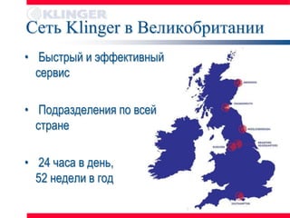 Сеть Klinger в Великобритании
• Быстрый и эффективный
  сервис

• Подразделения по всей
  стране

• 24 часа в день,
  52 недели в год
 
