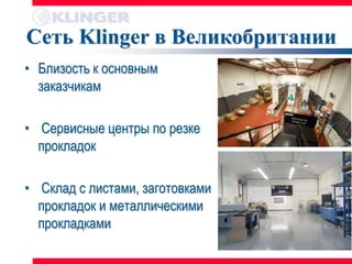 Сеть Klinger в Великобритании
• Близость к основным
  заказчикам

• Сервисные центры по резке
  прокладок

• Склад с листами, заготовками
  прокладок и металлическими
  прокладками
 