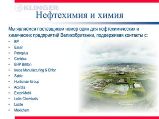 Нефтехимия и химия
Мы являемся поставщиком номер один для нефтехимических и
химических предприятий Великобритании, поддерживая контакты с:
•   BP
•   Essar
•   Petroplus
•   Centrica
•   BHP Billiton
•   Ineos Manufacturing & Chlor
•   Sabic
•   Huntsman Group
•   Acordis
•   ExxonMobil
•   Lotte Chemicals
•   Lucite
•   Mexichem
 