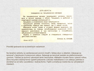 Pravidlá správania sa na tanečných večierkoch Na tanečné večierky sú zainteresovaní povinní chodiť v ľahkej obuvi a oblečení. Zakazuje sa tancovať v športovom či pracovnom odeve. Zakazuje sa tancovať osobám so zdeformovaným výzorom. Tančiaci je povinný vykonávať tanec bezchybne, dôkladne rovnako ľavou i pravou nohou. Žena má právo slušnej forme vyjadriť pobúrenie z dôvodu nedodržania 3 cm odstupu partnera a domáhať sa od neho vysvetlenia v slušnej forme. Fajčiť a smiaťsa je možné iba na vyhradených miestach. 