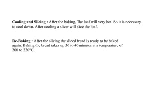 Cooling and Slicing : After the baking, The loaf will very hot. So it is necessary
to cool down. After cooling a slicer will slice the loaf.
Re-Baking : After the slicing the sliced bread is ready to be baked
again. Baking the bread takes up 30 to 40 minutes at a temperature of
200 to 220°C.
 