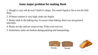 Some major problem for making Rusk
1. Dough is very soft & won’t held it’s shape. Too much liquid or fat or too bit little
flour
2. If butter content is very high ,rusks are fragile
3. Rusks stick to the baking tray. It occurs when baking sheet was not greased
unevenly.
4. Rusks are dry and too crisp on top. If the oven was too .
5. Sometimes rusks are broken during packing and transporting.
 