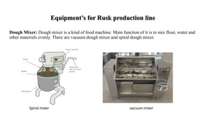 Equipment’s for Rusk production line
Dough Mixer: Dough mixer is a kind of food machine. Main function of it is to mix flour, water and
other materials evenly. There are vacuum dough mixer and spiral dough mixer.
Spiral mixer vacuum mixer
 