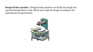 Dough divider machine : Dough divider machine can divide the dough into
specified dough block evenly. Block and weigh the dough according to the
requirements of specification.
 