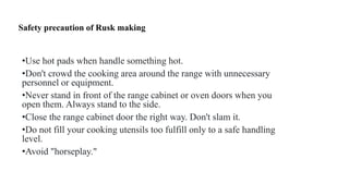 Safety precaution of Rusk making
•Use hot pads when handle something hot.
•Don't crowd the cooking area around the range with unnecessary
personnel or equipment.
•Never stand in front of the range cabinet or oven doors when you
open them. Always stand to the side.
•Close the range cabinet door the right way. Don't slam it.
•Do not fill your cooking utensils too fulfill only to a safe handling
level.
•Avoid "horseplay."
 