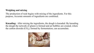 Weighing and mixing
The production of rusk begins with mixing of the ingredients. For this
purpose, Accurate amounts of ingredients are combined.
Kneading: After mixing the ingredients, the dough is kneaded. By kneading
the dough the network of gluten is formed and air bubbles are created, where
the carbon dioxide (CO2), formed by fermentation, can accumulate.
 
