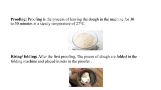 Proofing: Proofing is the process of leaving the dough in the machine for 30
to 50 minutes at a steady temperature of 27°C.
Rising/ folding: After the first proofing, The pieces of dough are folded in the
folding machine and placed in nets in the proofer .
 