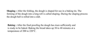 Shaping : After the folding, the dough is shaped for use in a baking tin. The
forming of the dough into a long roll is called shaping. During the shaping process
the dough ball is rolled into a slab.
Baking : After the final proofing the dough has risen sufficiently and
is ready to be baked. Baking the bread takes up 30 to 40 minutes at a
temperature of 200 to 220°C.
 
