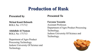 Production of Rusk
Presented by
Mrinal Kanti Debnath
ROLL No: 171712
Abdullah Al Numan
ROLL No: 171713
Department of Agro Product
Processing Technology.
Jashore University Of Science and
Technology.
Presented To
Farzana Yeasmin
Assistant Professor.
Department of Agro Product Processing
Technology.
Jashore University Of Science and
Technology.
 