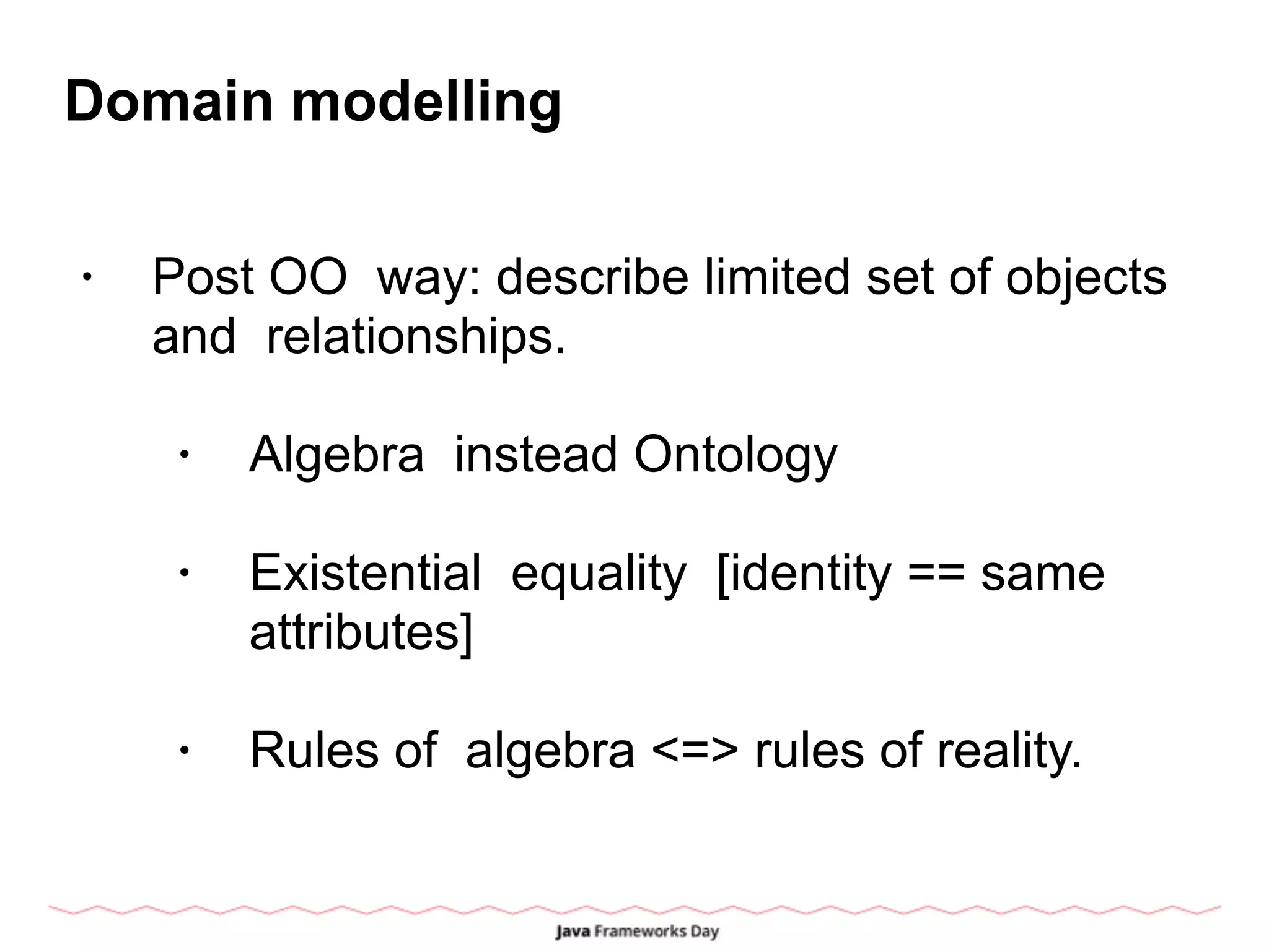 Domain modelling
• Post OO way: describe limited set of objects
and relationships.
• Algebra instead Ontology
• Existential equality [identity == same
attributes]
• Rules of algebra <=> rules of reality.
 