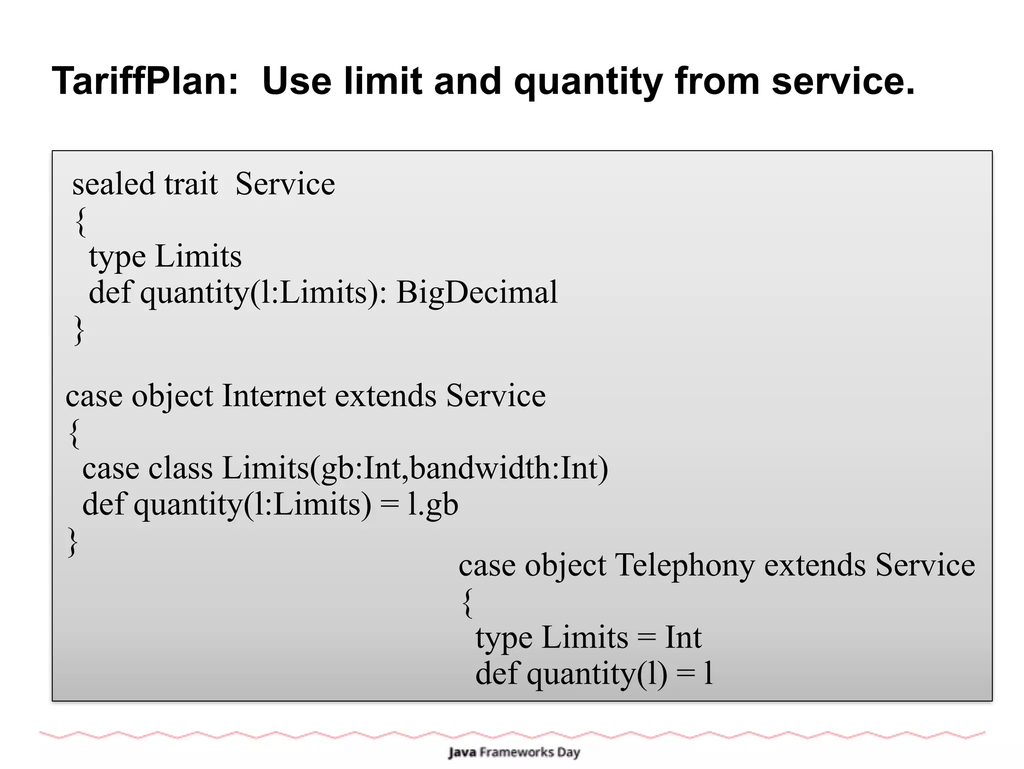 TariffPlan: Use limit and quantity from service.
sealed trait Service
{
type Limits
def quantity(l:Limits): BigDecimal
}
case object Internet extends Service
{
case class Limits(gb:Int,bandwidth:Int)
def quantity(l:Limits) = l.gb
}
case object Telephony extends Service
{
type Limits = Int
def quantity(l) = l
 