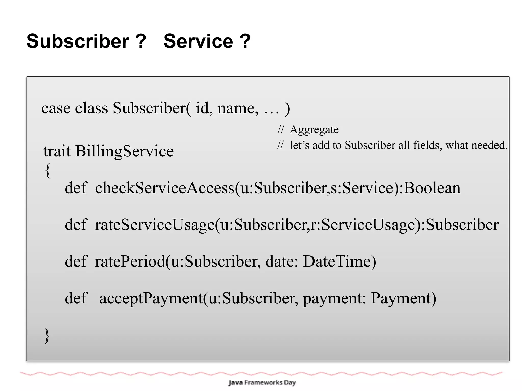 Subscriber ? Service ?
case class Subscriber( id, name, … )
trait BillingService
{
def checkServiceAccess(u:Subscriber,s:Service):Boolean
def rateServiceUsage(u:Subscriber,r:ServiceUsage):Subscriber
def ratePeriod(u:Subscriber, date: DateTime)
def acceptPayment(u:Subscriber, payment: Payment)
}
// Aggregate
// let’s add to Subscriber all fields, what needed.
 