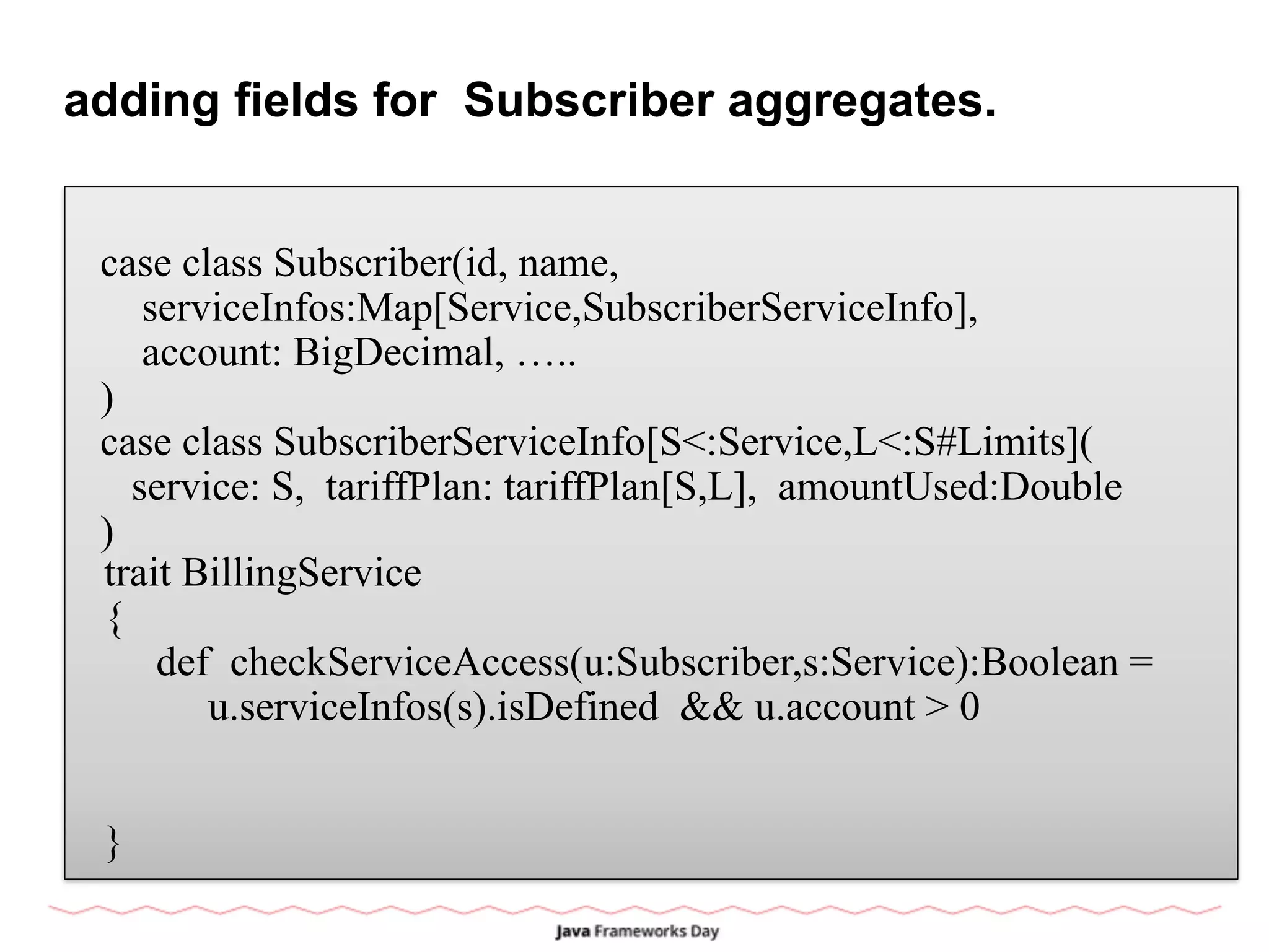adding fields for Subscriber aggregates.
case class Subscriber(id, name,
serviceInfos:Map[Service,SubscriberServiceInfo],
account: BigDecimal, …..
)
case class SubscriberServiceInfo[S<:Service,L<:S#Limits](
service: S, tariffPlan: tariffPlan[S,L], amountUsed:Double
)
trait BillingService
{
def checkServiceAccess(u:Subscriber,s:Service):Boolean =
u.serviceInfos(s).isDefined && u.account > 0
}
 