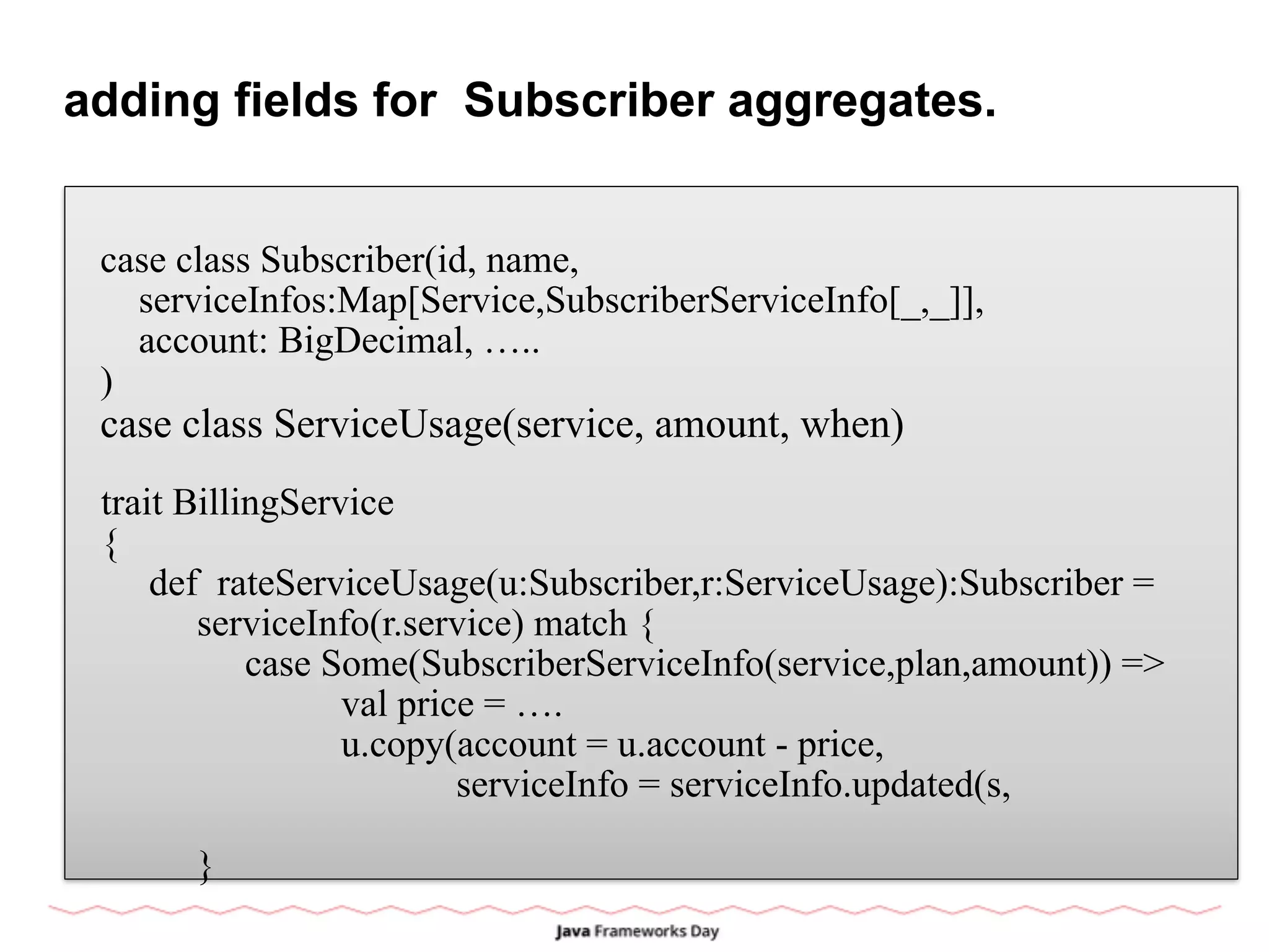 adding fields for Subscriber aggregates.
case class Subscriber(id, name,
serviceInfos:Map[Service,SubscriberServiceInfo[_,_]],
account: BigDecimal, …..
)
case class ServiceUsage(service, amount, when)
trait BillingService
{
def rateServiceUsage(u:Subscriber,r:ServiceUsage):Subscriber =
serviceInfo(r.service) match {
case Some(SubscriberServiceInfo(service,plan,amount)) =>
val price = ….
u.copy(account = u.account - price,
serviceInfo = serviceInfo.updated(s,
}
 