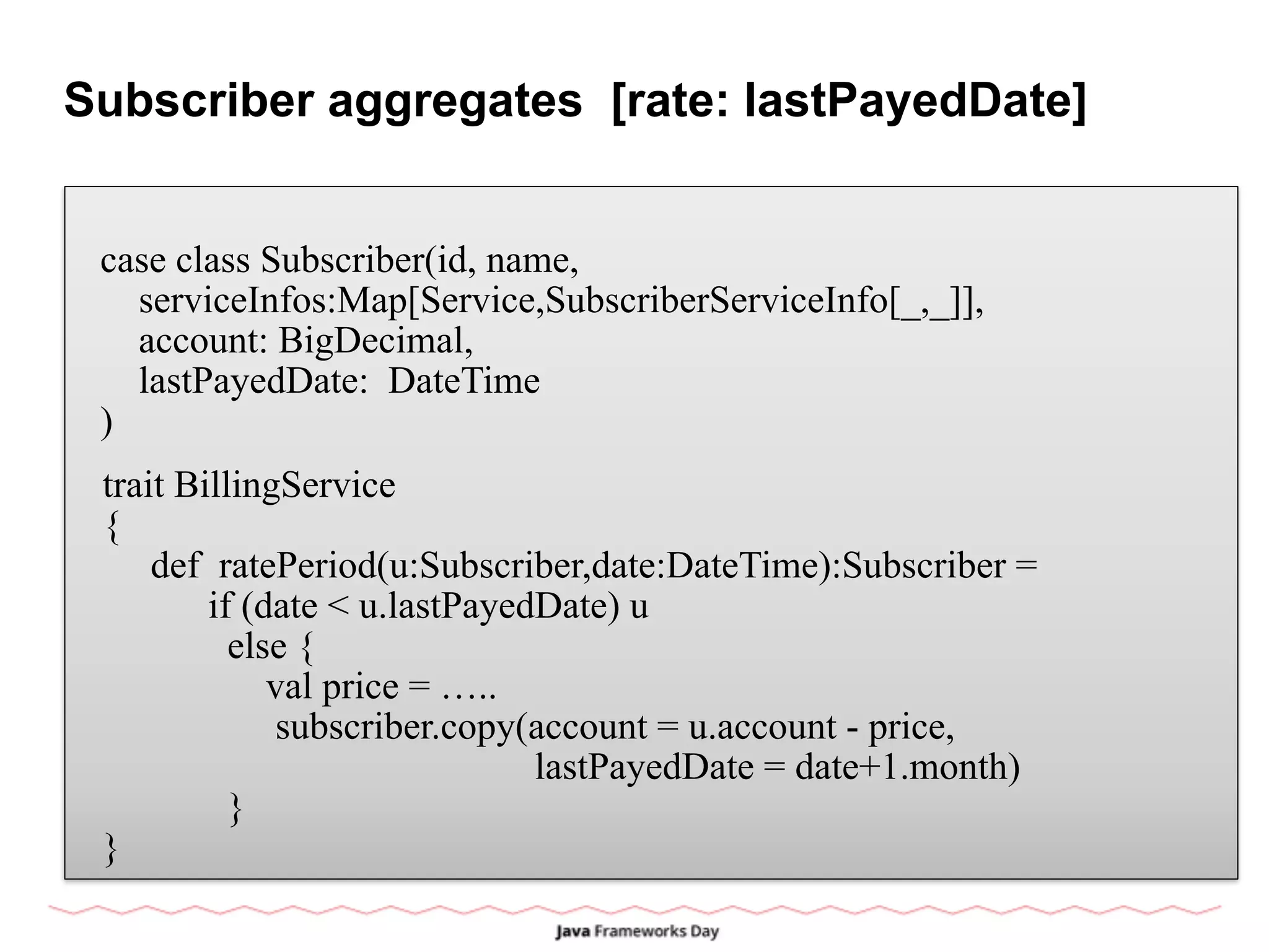Subscriber aggregates [rate: lastPayedDate]
case class Subscriber(id, name,
serviceInfos:Map[Service,SubscriberServiceInfo[_,_]],
account: BigDecimal,
lastPayedDate: DateTime
)
trait BillingService
{
def ratePeriod(u:Subscriber,date:DateTime):Subscriber =
if (date < u.lastPayedDate) u
else {
val price = …..
subscriber.copy(account = u.account - price,
lastPayedDate = date+1.month)
}
}
 