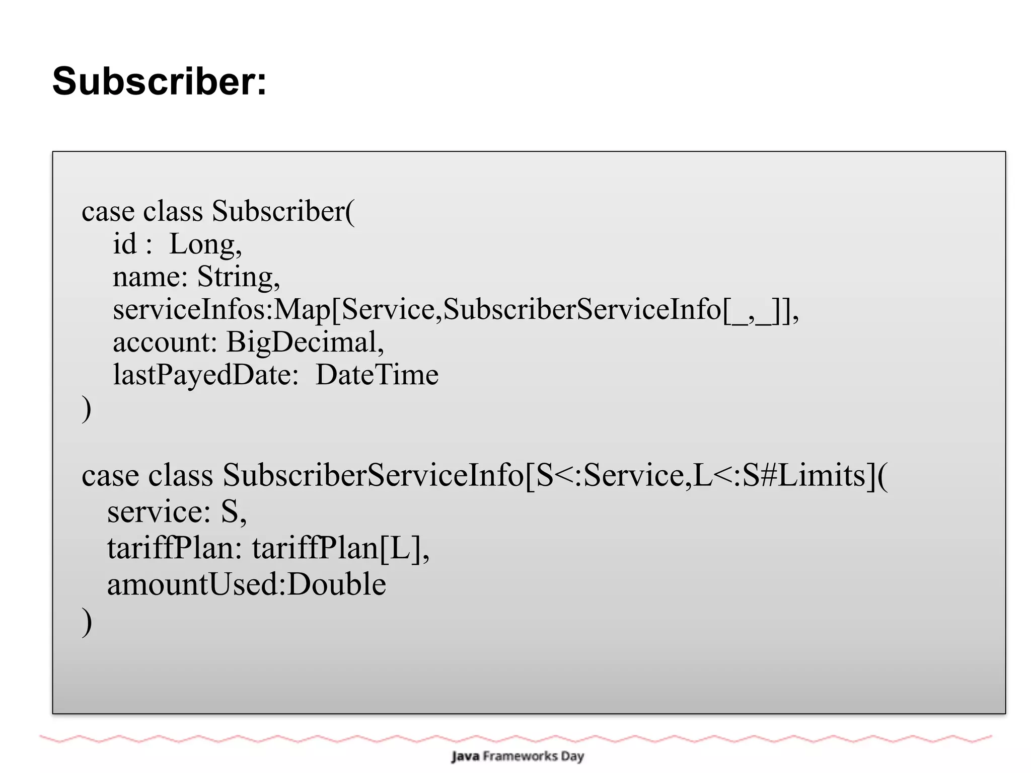 Subscriber:
case class Subscriber(
id : Long,
name: String,
serviceInfos:Map[Service,SubscriberServiceInfo[_,_]],
account: BigDecimal,
lastPayedDate: DateTime
)
case class SubscriberServiceInfo[S<:Service,L<:S#Limits](
service: S,
tariffPlan: tariffPlan[L],
amountUsed:Double
)
 