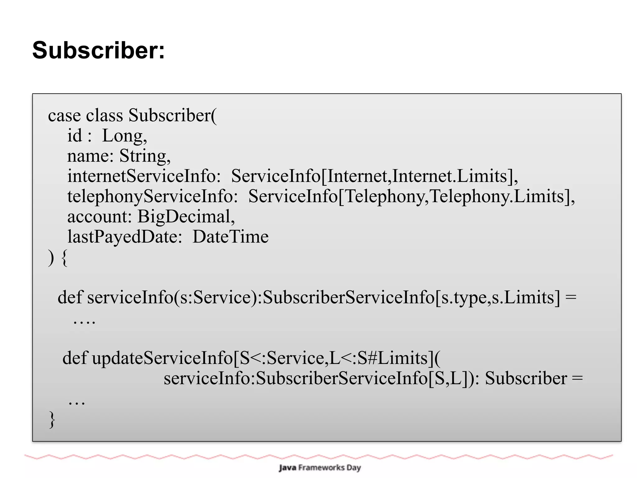 Subscriber:
case class Subscriber(
id : Long,
name: String,
internetServiceInfo: ServiceInfo[Internet,Internet.Limits],
telephonyServiceInfo: ServiceInfo[Telephony,Telephony.Limits],
account: BigDecimal,
lastPayedDate: DateTime
) {
def serviceInfo(s:Service):SubscriberServiceInfo[s.type,s.Limits] =
….
def updateServiceInfo[S<:Service,L<:S#Limits](
serviceInfo:SubscriberServiceInfo[S,L]): Subscriber =
…
}
 