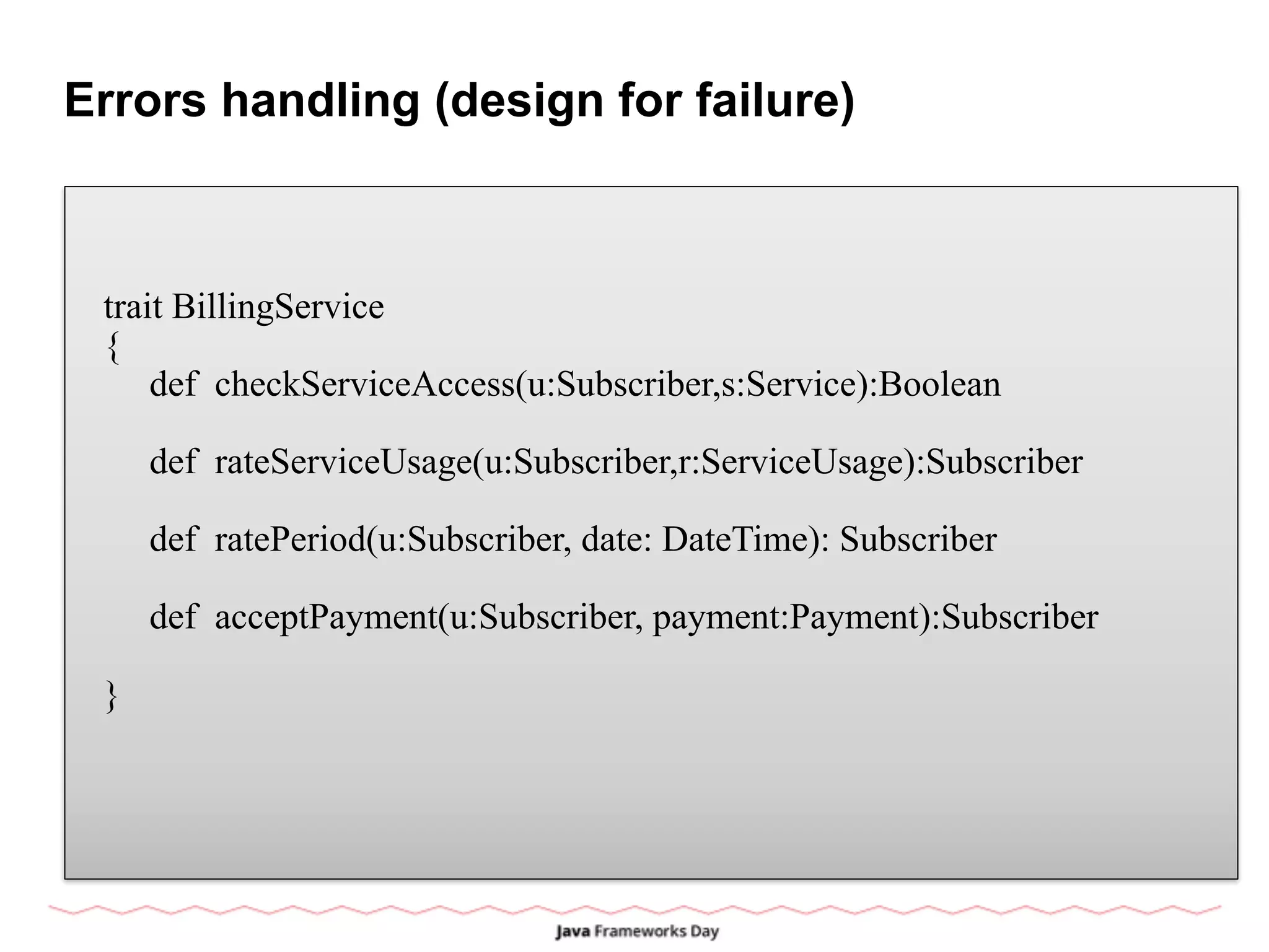 Errors handling (design for failure)
trait BillingService
{
def checkServiceAccess(u:Subscriber,s:Service):Boolean
def rateServiceUsage(u:Subscriber,r:ServiceUsage):Subscriber
def ratePeriod(u:Subscriber, date: DateTime): Subscriber
def acceptPayment(u:Subscriber, payment:Payment):Subscriber
}
 