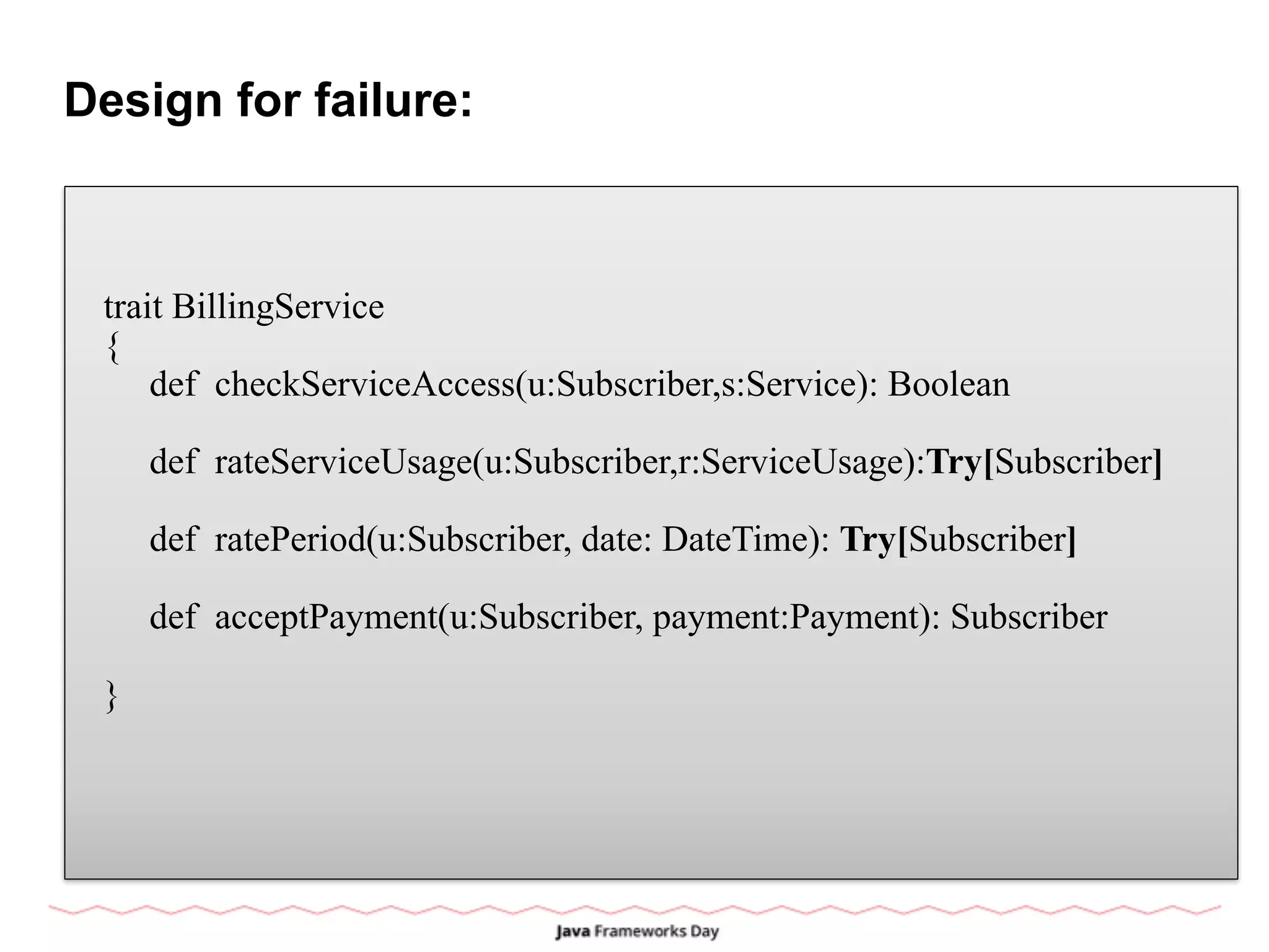 Design for failure:
trait BillingService
{
def checkServiceAccess(u:Subscriber,s:Service): Boolean
def rateServiceUsage(u:Subscriber,r:ServiceUsage):Try[Subscriber]
def ratePeriod(u:Subscriber, date: DateTime): Try[Subscriber]
def acceptPayment(u:Subscriber, payment:Payment): Subscriber
}
 