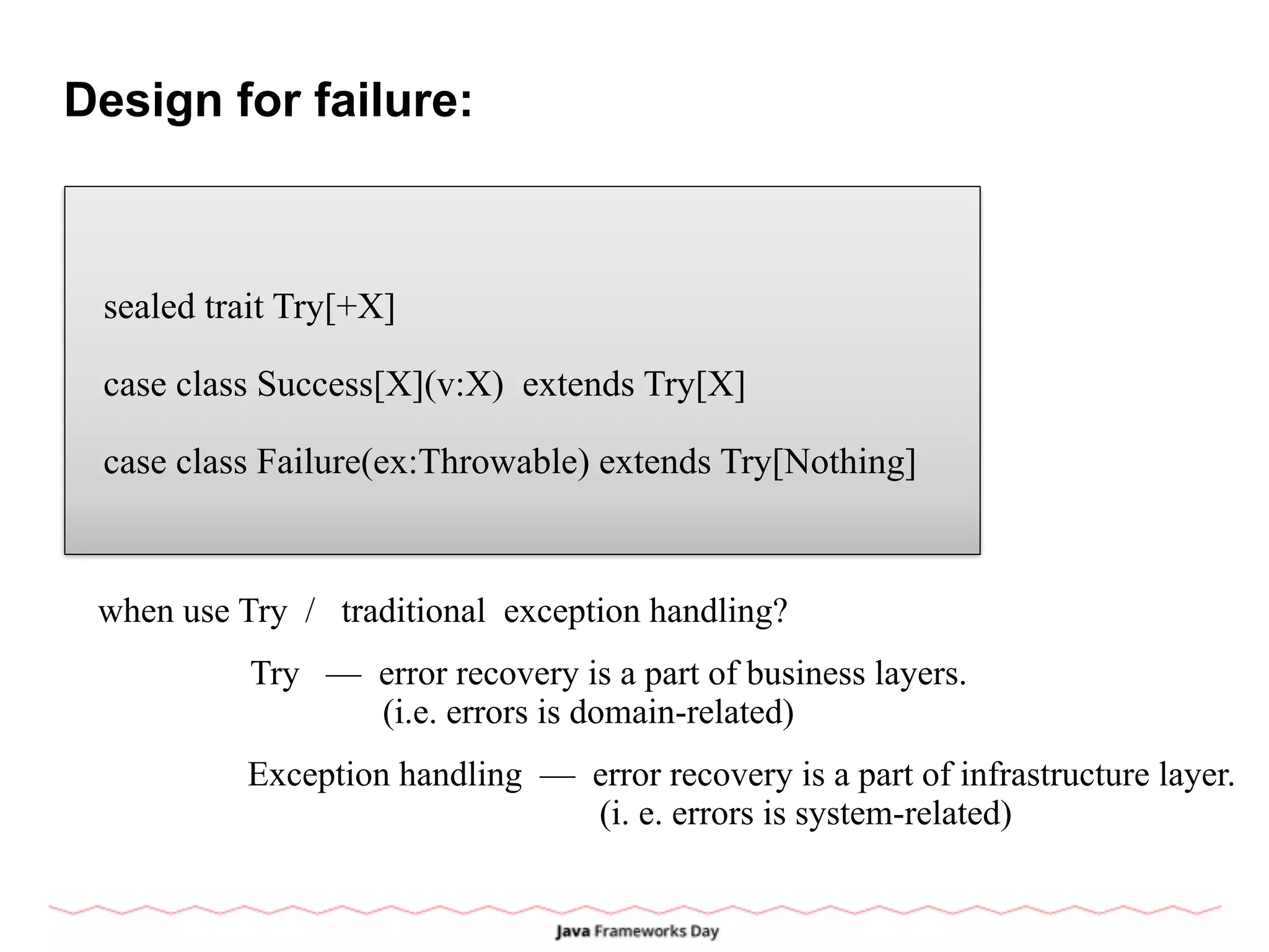 Design for failure:
sealed trait Try[+X]
case class Success[X](v:X) extends Try[X]
case class Failure(ex:Throwable) extends Try[Nothing]
when use Try / traditional exception handling?
Try — error recovery is a part of business layers.
(i.e. errors is domain-related)
Exception handling — error recovery is a part of infrastructure layer.
(i. e. errors is system-related)
 