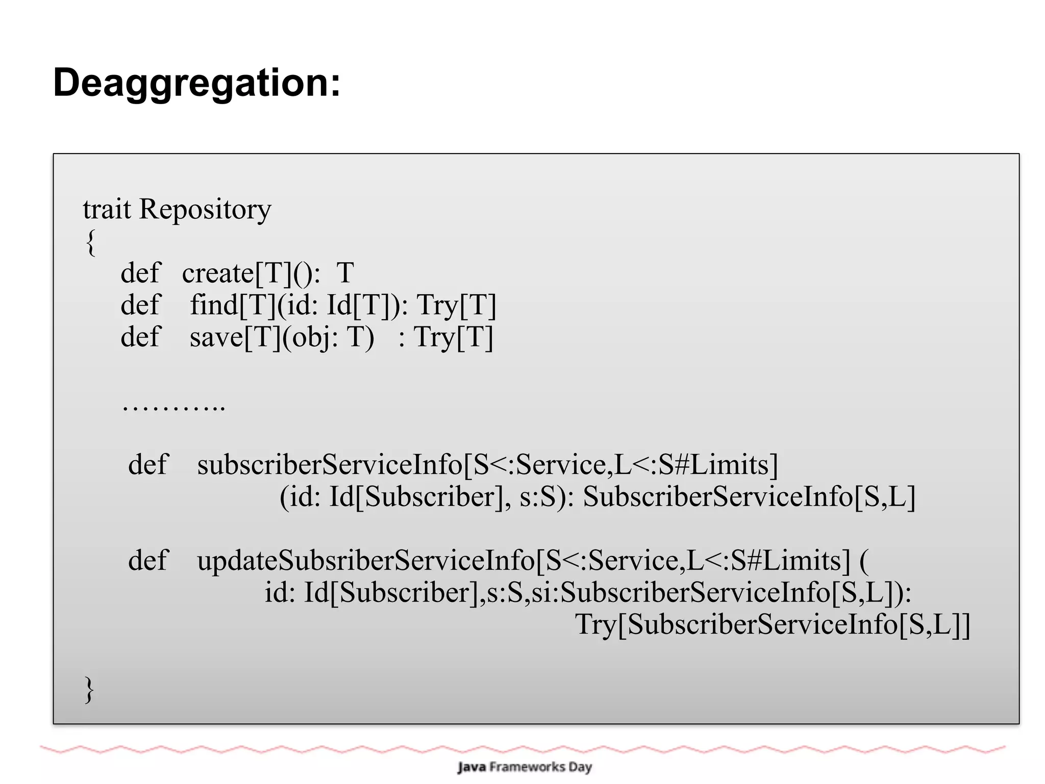 Deaggregation:
trait Repository
{
def create[T](): T
def find[T](id: Id[T]): Try[T]
def save[T](obj: T) : Try[T]
………..
def subscriberServiceInfo[S<:Service,L<:S#Limits]
(id: Id[Subscriber], s:S): SubscriberServiceInfo[S,L]
def updateSubsriberServiceInfo[S<:Service,L<:S#Limits] (
id: Id[Subscriber],s:S,si:SubscriberServiceInfo[S,L]):
Try[SubscriberServiceInfo[S,L]]
}
 