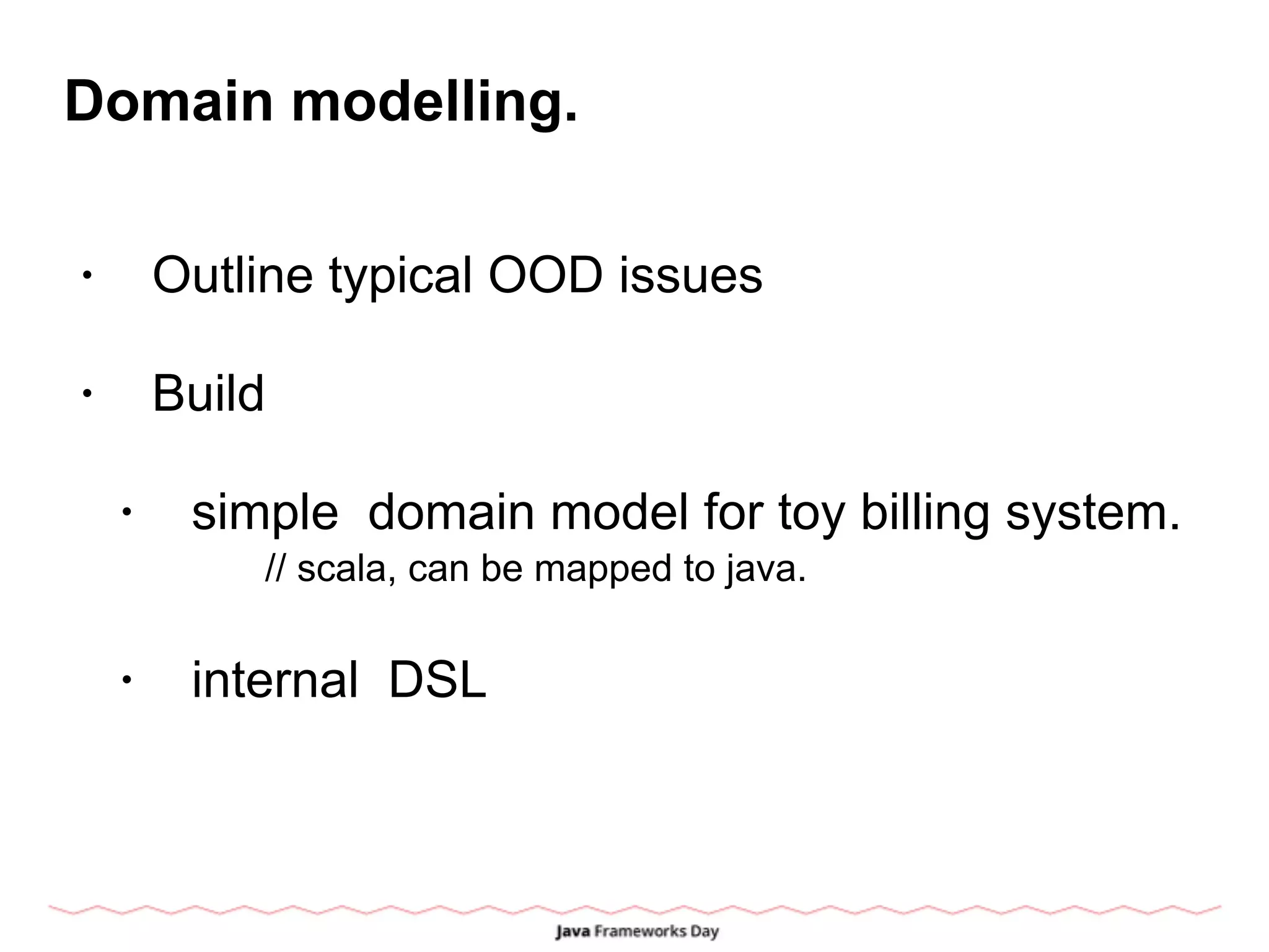Domain modelling.
• Outline typical OOD issues
• Build
• simple domain model for toy billing system.
// scala, can be mapped to java.
• internal DSL
 