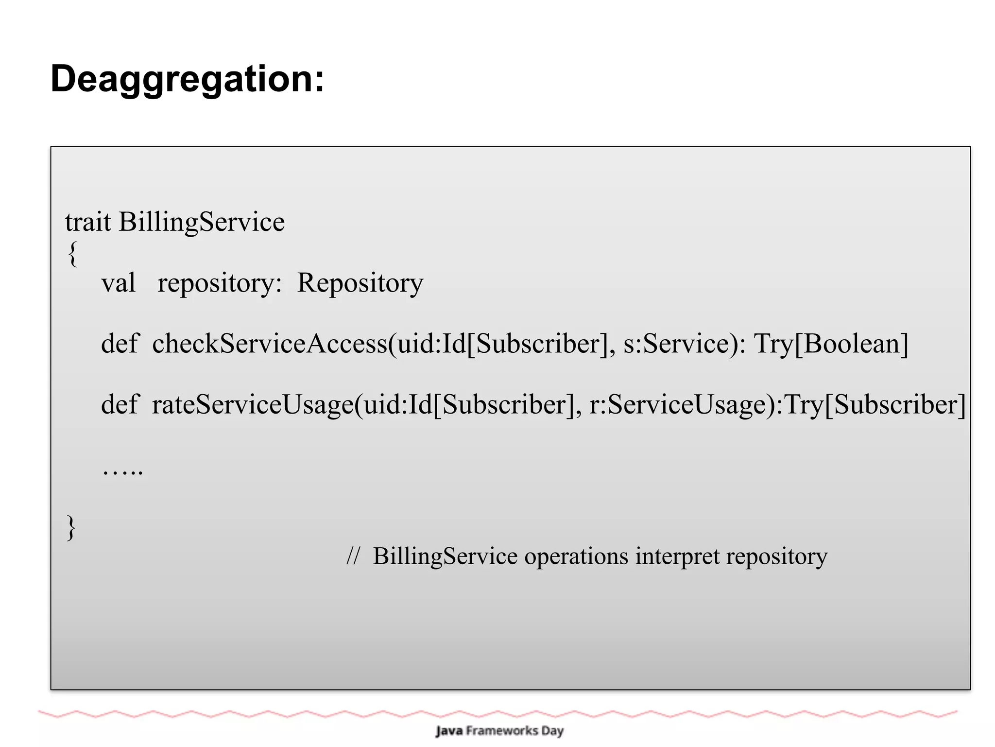 Deaggregation:
trait BillingService
{
val repository: Repository
def checkServiceAccess(uid:Id[Subscriber], s:Service): Try[Boolean]
def rateServiceUsage(uid:Id[Subscriber], r:ServiceUsage):Try[Subscriber]
…..
}
// BillingService operations interpret repository
 