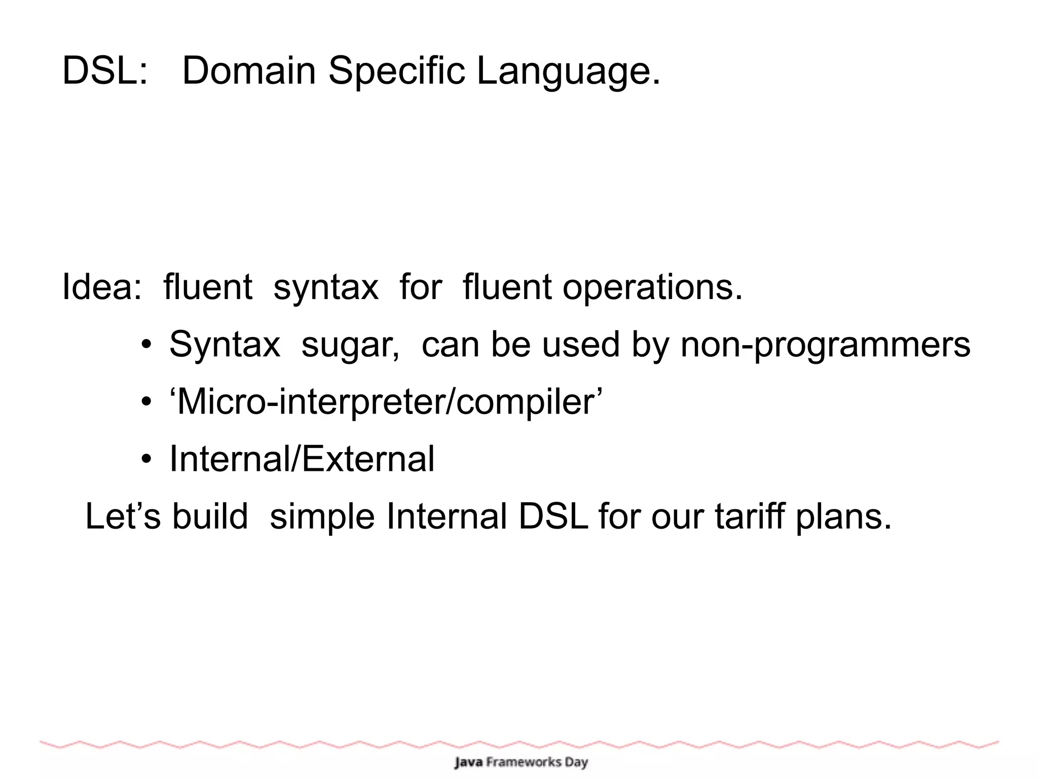 DSL: Domain Specific Language.
Idea: fluent syntax for fluent operations.
• Syntax sugar, can be used by non-programmers
• ‘Micro-interpreter/compiler’
• Internal/External
Let’s build simple Internal DSL for our tariff plans.
 