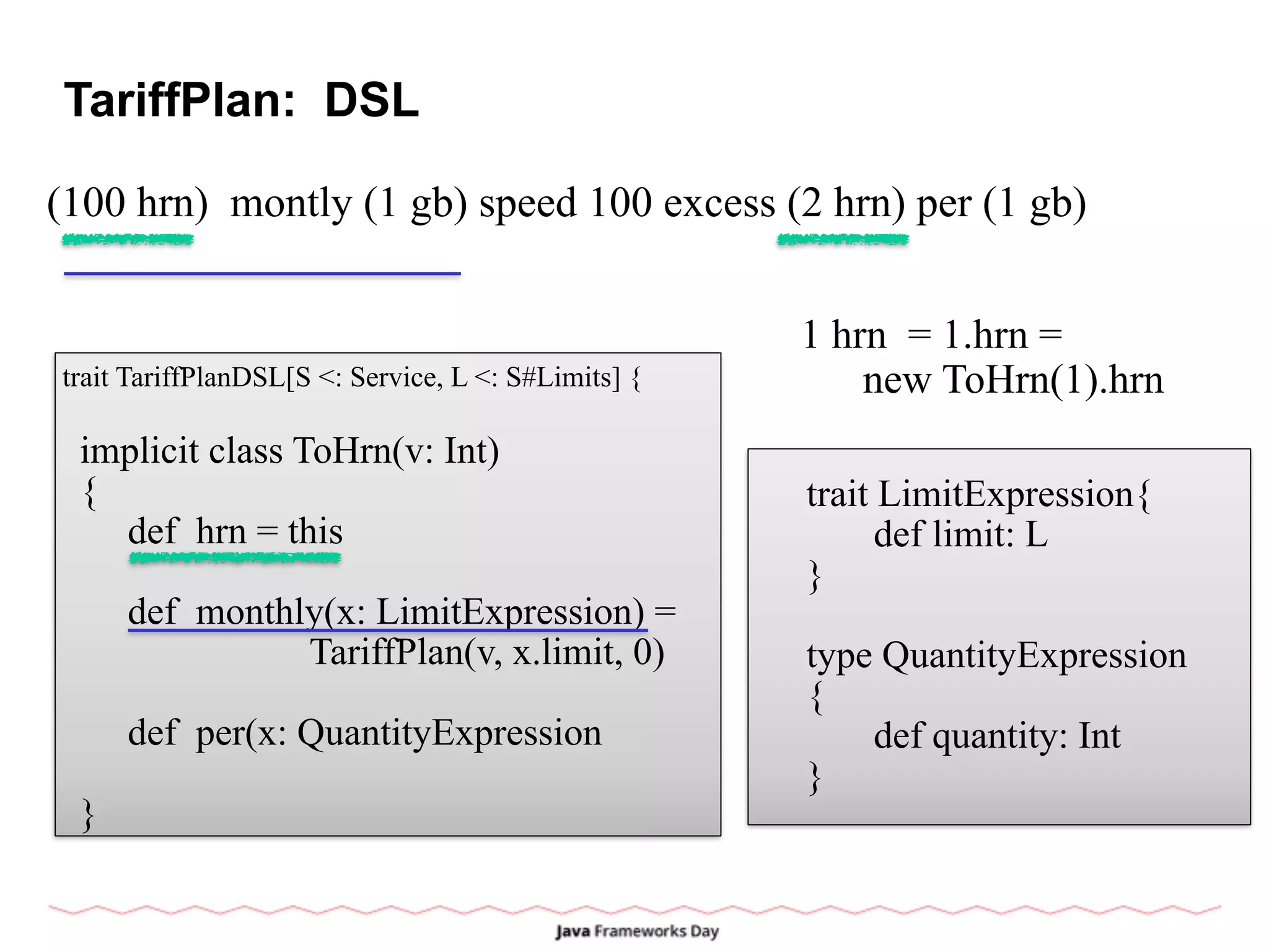 TariffPlan: DSL
(100 hrn) montly (1 gb) speed 100 excess (2 hrn) per (1 gb)
trait TariffPlanDSL[S <: Service, L <: S#Limits] {
implicit class ToHrn(v: Int)
{
def hrn = this
def monthly(x: LimitExpression) =
TariffPlan(v, x.limit, 0)
def per(x: QuantityExpression
}
1 hrn = 1.hrn =
new ToHrn(1).hrn
trait LimitExpression{
def limit: L
}
type QuantityExpression
{
def quantity: Int
}
 