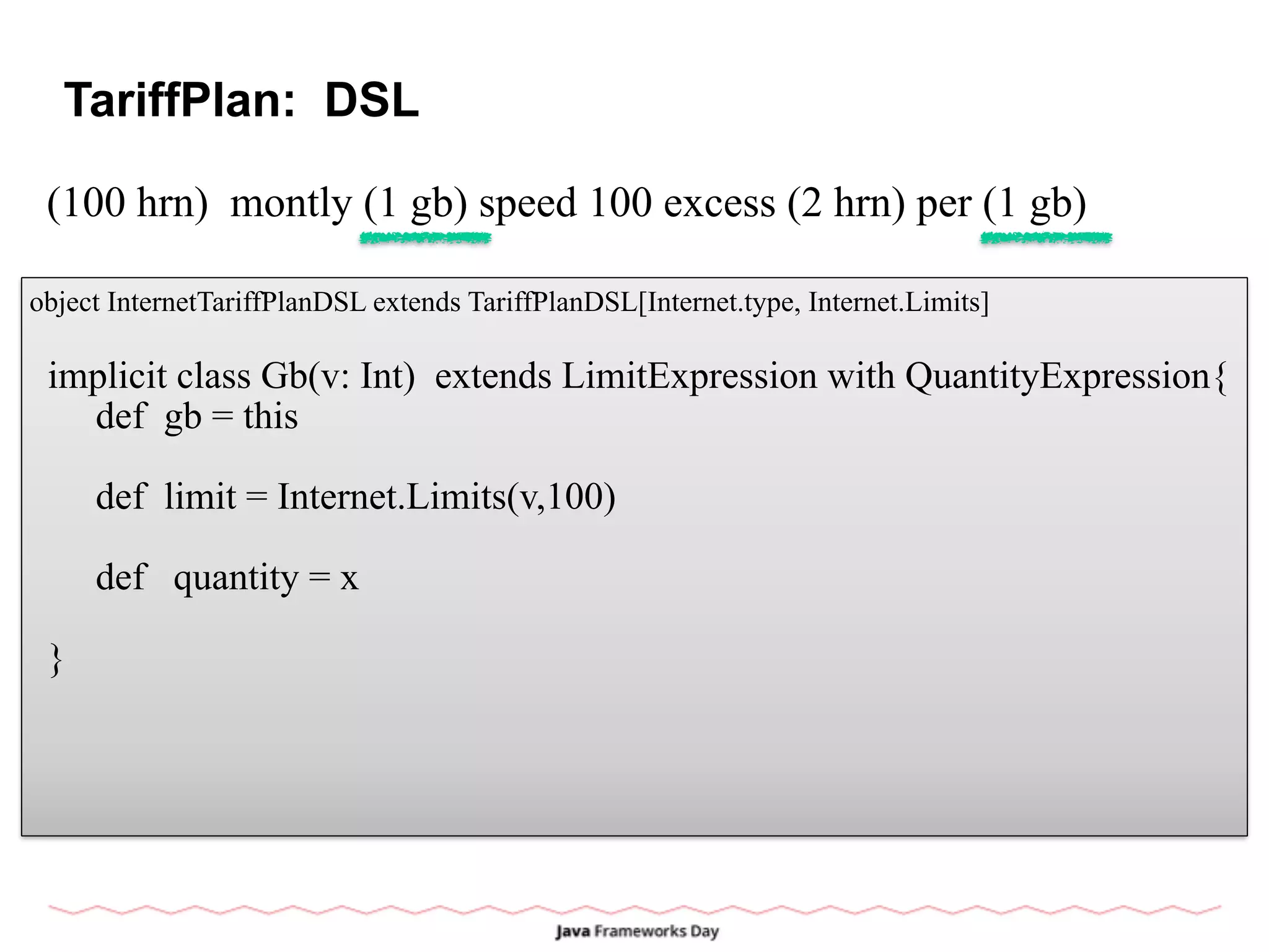 TariffPlan: DSL
(100 hrn) montly (1 gb) speed 100 excess (2 hrn) per (1 gb)
object InternetTariffPlanDSL extends TariffPlanDSL[Internet.type, Internet.Limits]
implicit class Gb(v: Int) extends LimitExpression with QuantityExpression{
def gb = this
def limit = Internet.Limits(v,100)
def quantity = x
}
 