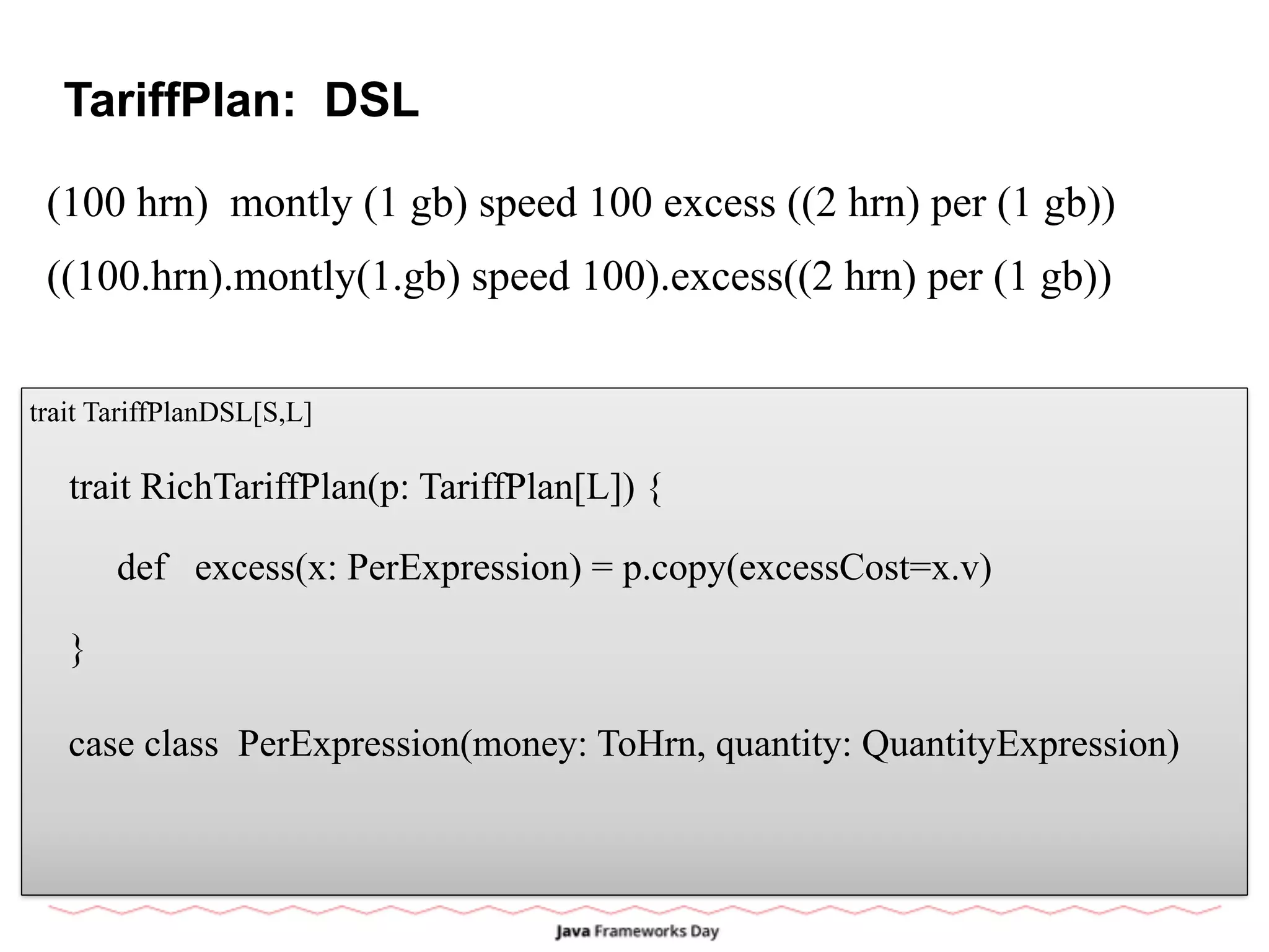 TariffPlan: DSL
(100 hrn) montly (1 gb) speed 100 excess ((2 hrn) per (1 gb))
trait TariffPlanDSL[S,L]
case class PerExpression(money: ToHrn, quantity: QuantityExpression)
trait RichTariffPlan(p: TariffPlan[L]) {
def excess(x: PerExpression) = p.copy(excessCost=x.v)
}
((100.hrn).montly(1.gb) speed 100).excess((2 hrn) per (1 gb))
 