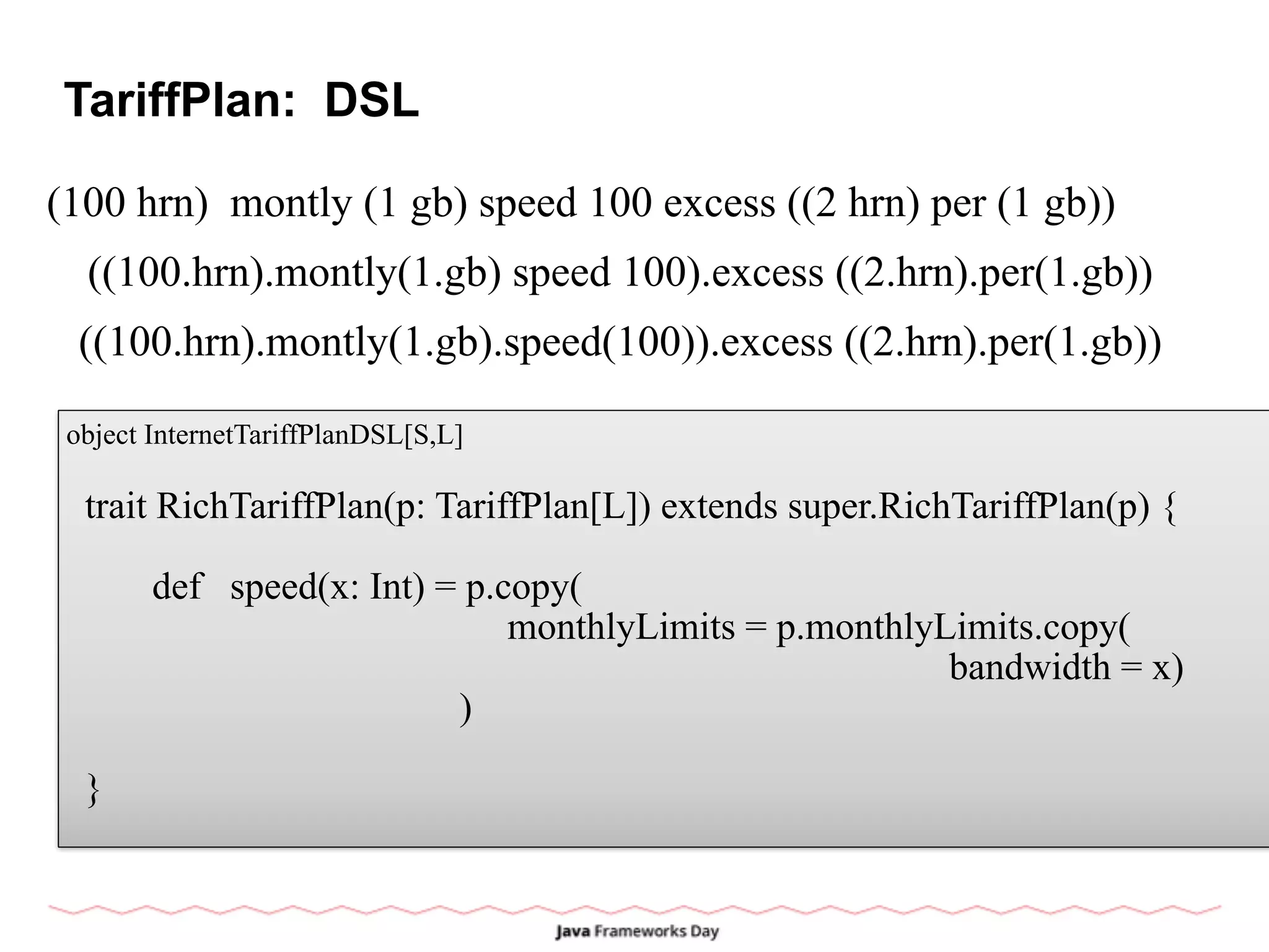 TariffPlan: DSL
(100 hrn) montly (1 gb) speed 100 excess ((2 hrn) per (1 gb))
object InternetTariffPlanDSL[S,L]
trait RichTariffPlan(p: TariffPlan[L]) extends super.RichTariffPlan(p) {
def speed(x: Int) = p.copy(
monthlyLimits = p.monthlyLimits.copy(
bandwidth = x)
)
}
((100.hrn).montly(1.gb) speed 100).excess ((2.hrn).per(1.gb))
((100.hrn).montly(1.gb).speed(100)).excess ((2.hrn).per(1.gb))
 