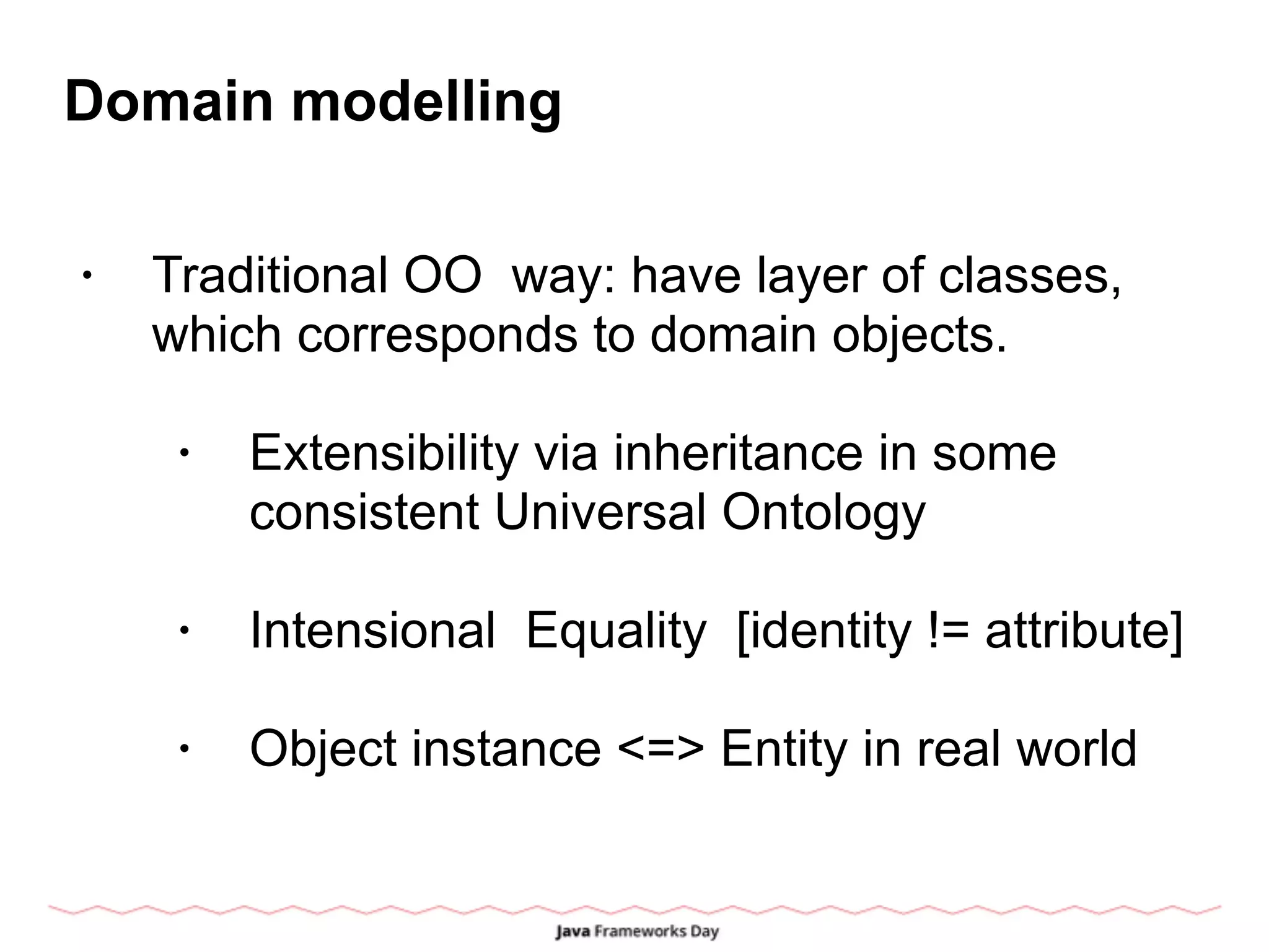 Domain modelling
• Traditional OO way: have layer of classes,
which corresponds to domain objects.
• Extensibility via inheritance in some
consistent Universal Ontology
• Intensional Equality [identity != attribute]
• Object instance <=> Entity in real world
 
