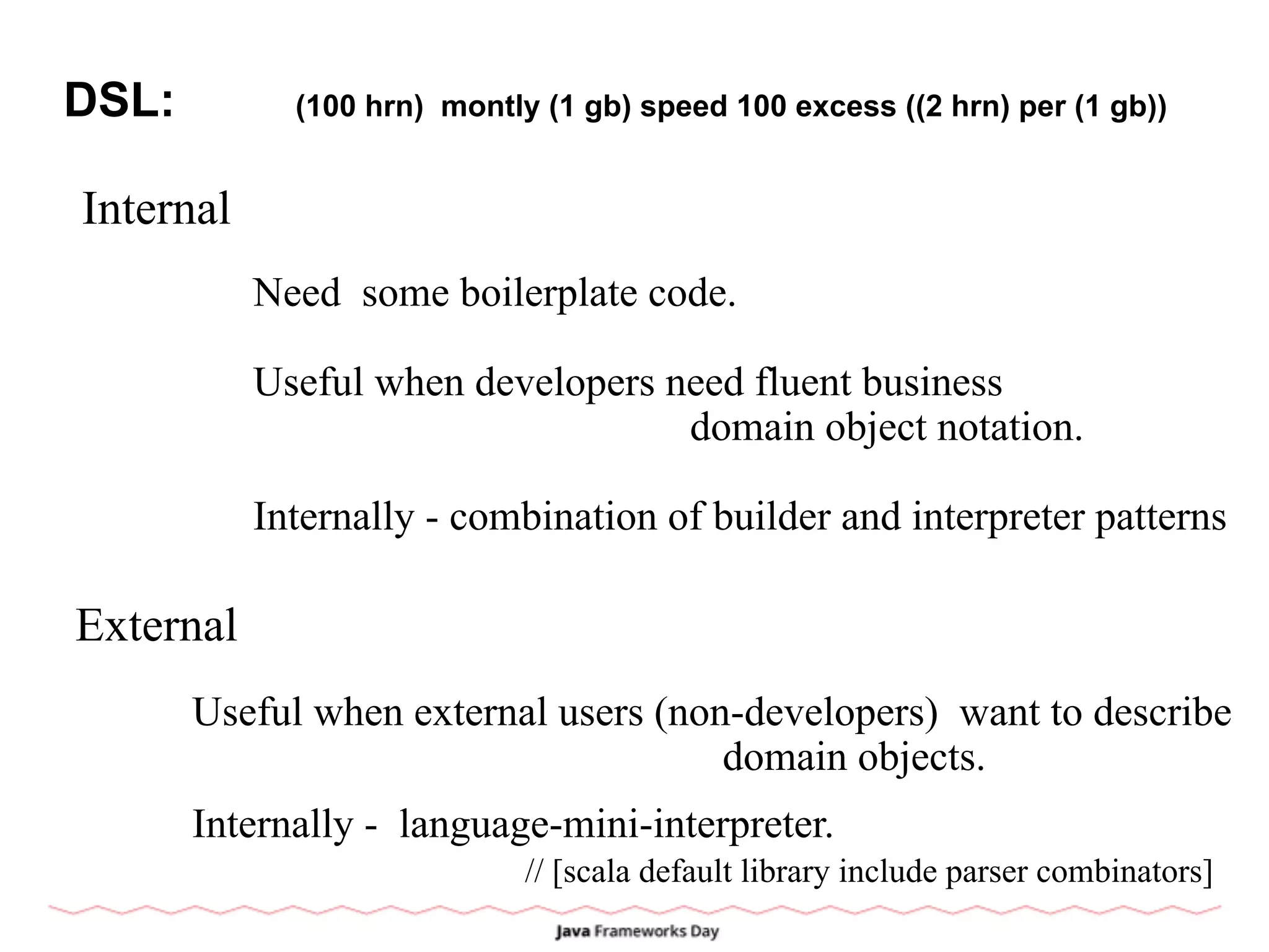 DSL: (100 hrn) montly (1 gb) speed 100 excess ((2 hrn) per (1 gb))
Internal
External
Need some boilerplate code.
Useful when developers need fluent business
domain object notation.
Internally - combination of builder and interpreter patterns
Useful when external users (non-developers) want to describe
domain objects.
Internally - language-mini-interpreter.
// [scala default library include parser combinators]
 