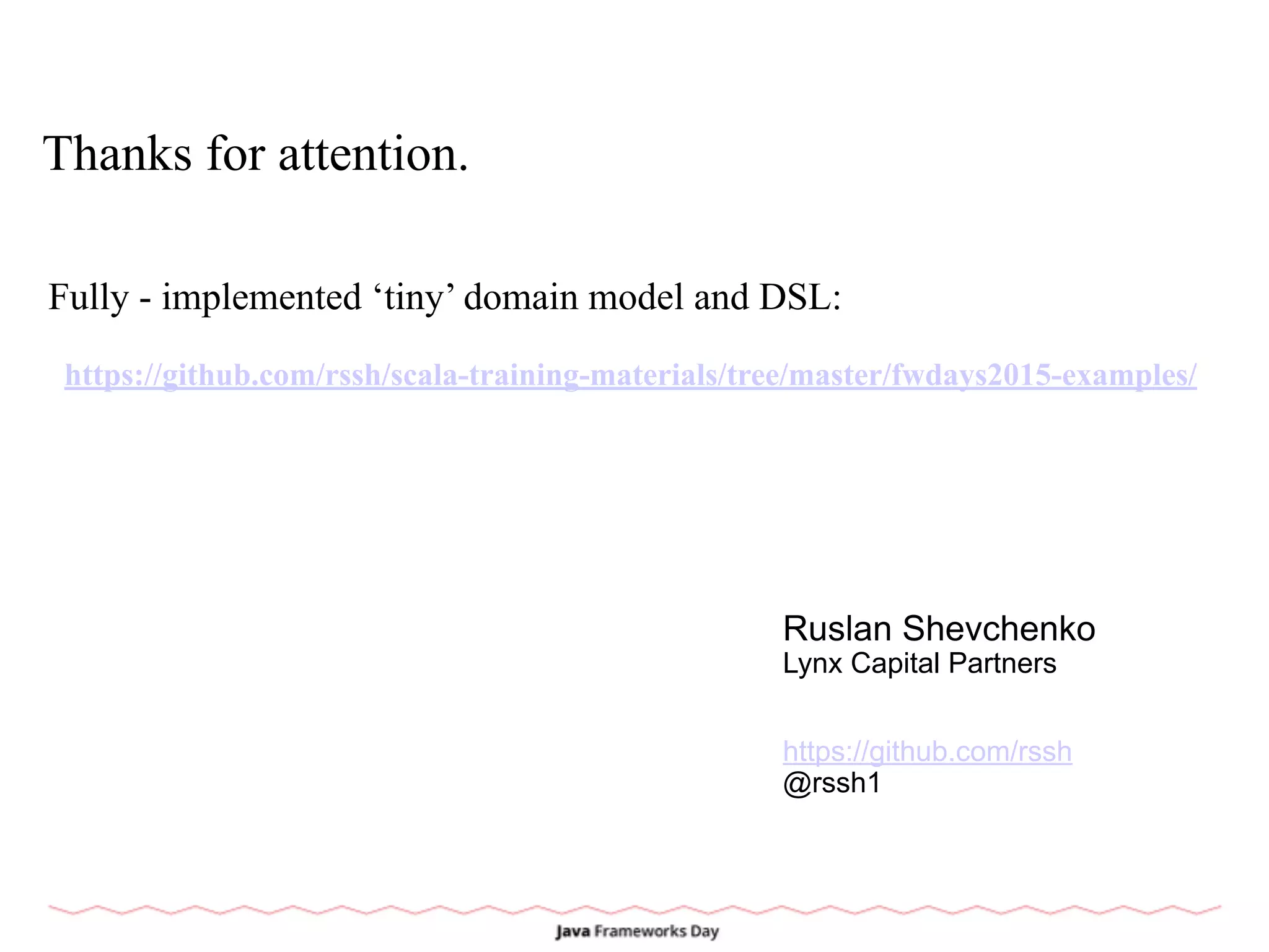 Thanks for attention.
Fully - implemented ‘tiny’ domain model and DSL:
https://github.com/rssh/scala-training-materials/tree/master/fwdays2015-examples/
Ruslan Shevchenko
Lynx Capital Partners
https://github.com/rssh
@rssh1
 