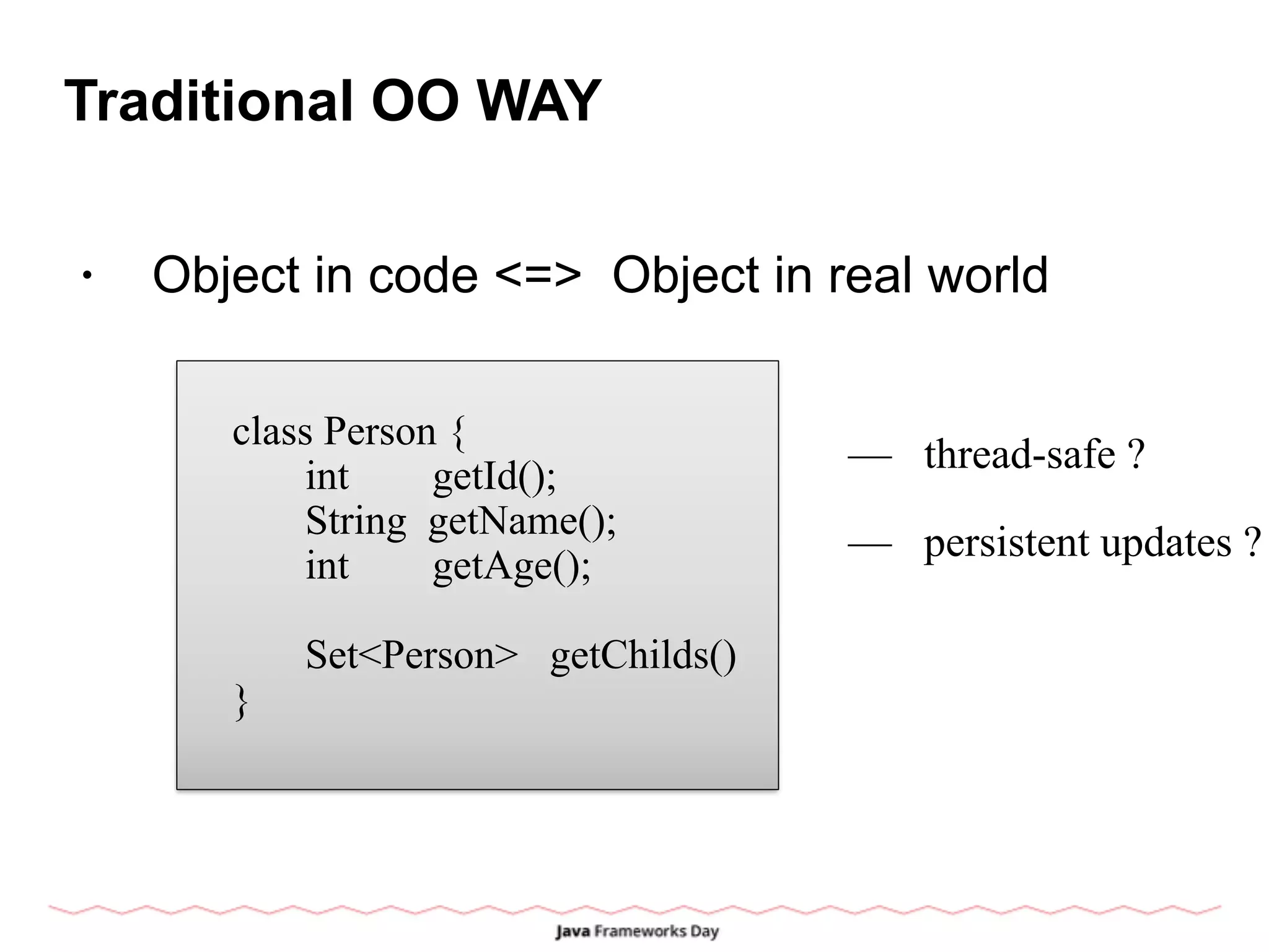 Traditional OO WAY
• Object in code <=> Object in real world
class Person {
int getId();
String getName();
int getAge();
Set<Person> getChilds()
}
— thread-safe ?
— persistent updates ?
 