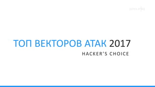 HACKER’S CHOICE
ТОП ВЕКТОРОВ АТАК 2017
 