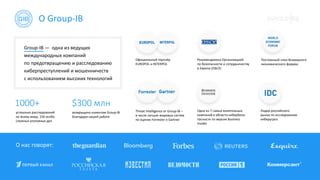 О Group-IB
О нас говорят:
Group-IB — одна из ведущих
международных компаний
по предотвращению и расследованию
киберпреступлений и мошенничеств
с использованием высоких технологий
1000+ $300 млн
успешных расследований
по всему миру, 150 особо
сложных уголовных дел
возвращено клиентам Group-IB
благодаря нашей работе
Рекомендована Организацией
по безопасности и сотрудничеству
в Европе (ОБСЕ)
Threat Intelligence от Group-IB –
в числе лучших мировых систем
по оценке Forrester и Gartner
Одна из 7 самых влиятельных
компаний в области кибербезо-
пасности по версии Business
Insider
Лидер российского
рынка по исследованию
киберугроз
Постоянный член Всемирного
экономического форума
Официальный партнёр
EUROPOL и INTERPOL
 