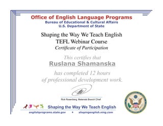 Office of English Language Programs
          Bureau of Educational & Cultural Affairs
                 U.S. Department of State

        Shaping the Way We Teach English
              TEFL Webinar Course  
                 Certiﬁcate of Participation 

                       This certifies that
             Ruslana Shamanska
             has completed 12 hours
        of professional development work.


                     Rick Rosenberg, Materials Branch Chief


            Shaping the Way We Teach English
englishprograms.state.gov           shapingenglish.ning.com
 
