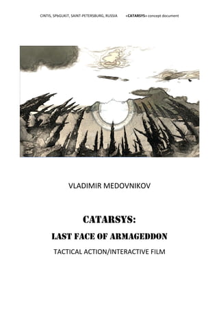 CINTIS, SPbGUKiT, SAINT‐PETERSBURG, RUSSIA         «CATARSYS» concept document 
                                               
     




                        VLADIMIR MEDOVNIKOV 



                                CATARSYS:
              LAST FACE OF ARMAGEDDON
               TACTICAL ACTION/INTERACTIVE FILM 
 
