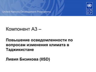 Компонент  A3 –  Повышение осведомленности по вопросам изменения климата в Таджикистане Ливия Бизикова  (IISD)   