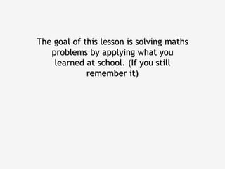 The goal of this lesson is solving maths
   problems by applying what you
    learned at school. (If you still
             remember it)
 