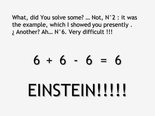 What, did You solve some? … Not, N°2 : it was
the example, which I showed you presently .
¿ Another? Ah… N°6. Very difficult !!!




       6 + 6 - 6 = 6

     EINSTEIN!!!!!
 