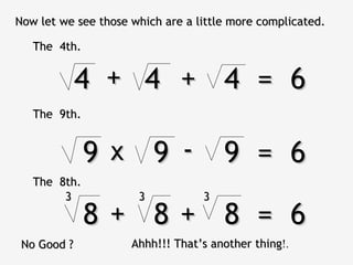 Now let we see those which are a little more complicated.

   The 4th.


             4 + 4 + 4 = 6
   The 9th.


              9 x 9 - 9 = 6
   The 8th.
        3             3           3

              8+ 8+ 8 = 6
 No Good ?           Ahhh!!! That’s another thing!.
                                            thing
 