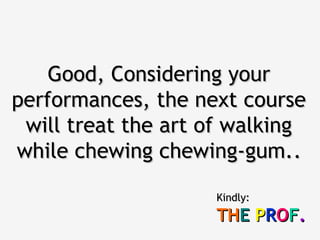Good, Considering your
performances, the next course
 will treat the art of walking
while chewing chewing-gum..

                    Kindly:
                    THE PROF.
 