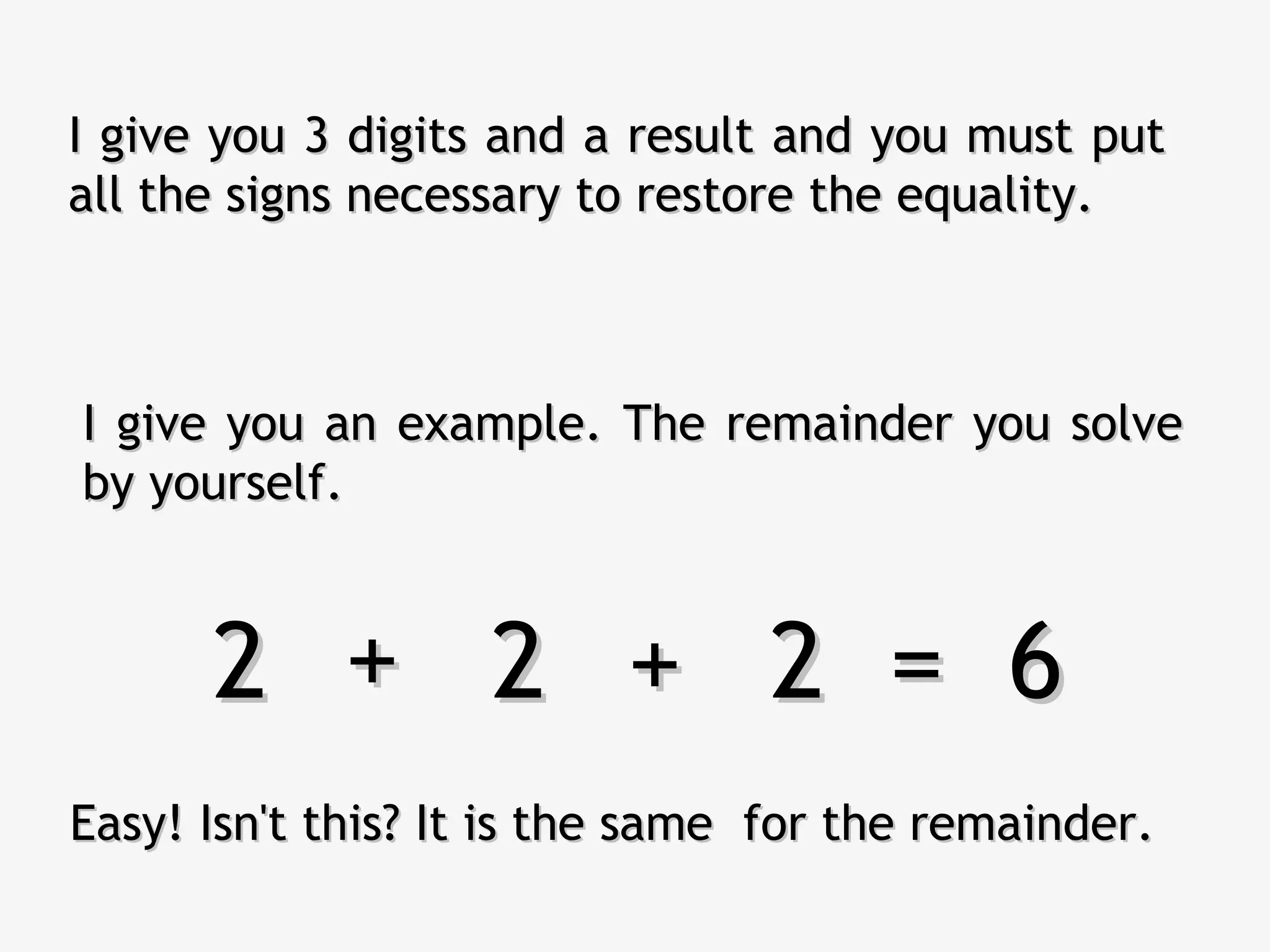 I give you an example. The remainder you solveI give you an example. The remainder you solve
by yourself.by yourself.
I give you 3 digits and a result and you must putI give you 3 digits and a result and you must put
all the signs necessary to restore the equality.all the signs necessary to restore the equality.
2 2 2 = 62 2 2 = 6++ ++
Easy! Isn't this? It is the same for the remainder.Easy! Isn't this? It is the same for the remainder.
 