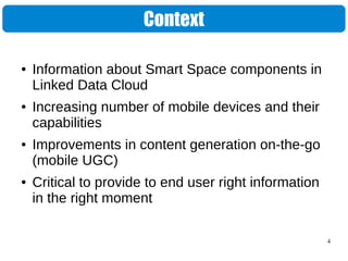 4
Context
● Information about Smart Space components in
Linked Data Cloud
● Increasing number of mobile devices and their
capabilities
● Improvements in content generation on-the-go
(mobile UGC)
● Critical to provide to end user right information
in the right moment
 